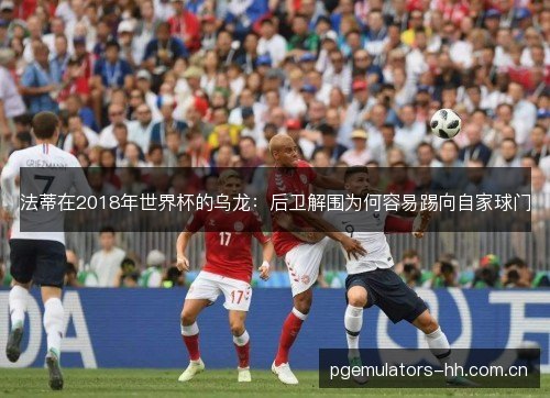 法蒂在2018年世界杯的乌龙:后卫解围为何容易踢向自家球门 法蒂在2018年世界杯的乌龙:后卫解围为何容易踢向自家球门
